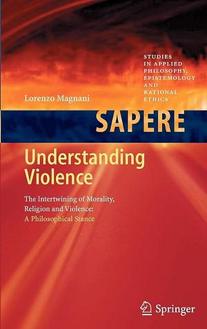 Understanding Violence: The Intertwining of Morality, Religion and Violence: A Philosophical Stance by Lorenzo Magnani