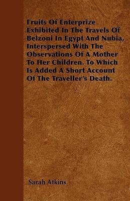 Fruits Of Enterprize Exhibited In The Travels Of Belzoni In Egypt And Nubia, Interspersed With The Observations Of A Mother To Her Children. To Which by Sarah Atkins