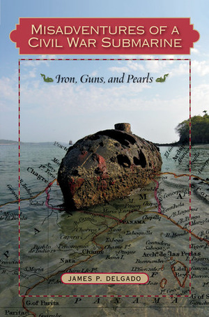 Misadventures of a Civil War Submarine: Iron, Guns, and Pearls by James P. Delgado