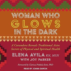 Woman Who Glows in the Dark: A Curandera Reveals Traditional Aztec Secrets of Physical and Spiritual Health by Joy Parker, Clarissa Pinkola Estés, Elena Avila