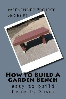 How To Build A Garden Bench: Easy To Build by Timothy D. Stewart