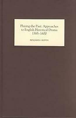 Playing the Past: Approaches to English Historical Drama, 1385-1600 by Benjamin Griffin