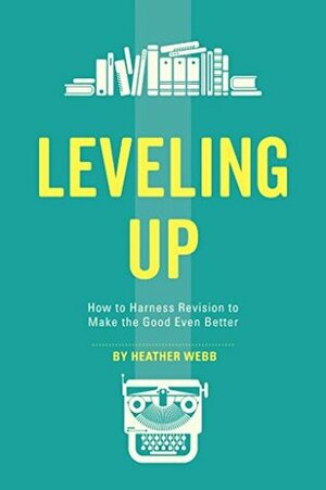 Leveling Up: How to Harness Revision to Make the Good Even Better by Heather Webb