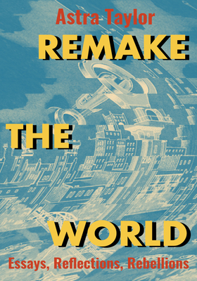 Remake the World: Essays, Reflections, Rebellions by Astra Taylor