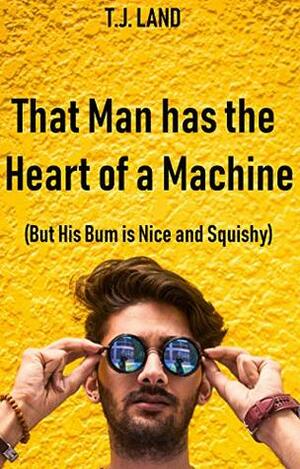 That Man Has the Heart of a Machine (But His Bum is Nice and Squishy) by T.J. Land