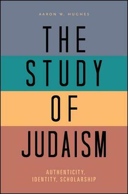 The Study of Judaism: Authenticity, Identity, Scholarship by Aaron W. Hughes