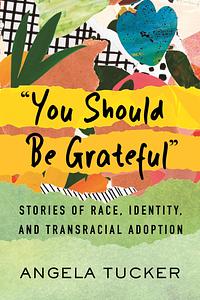 "You Should Be Grateful": Stories of Race, Identity, and Transracial Adoption by Angela Tucker