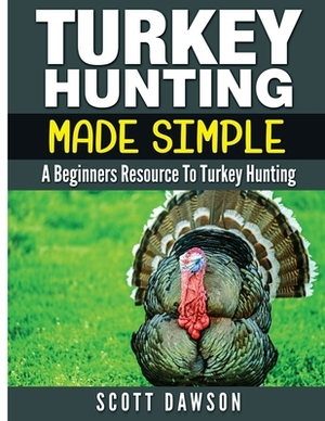 Turkey Hunting Made Simple: A Beginners Resource to Turkey Hunting by Scott Dawson