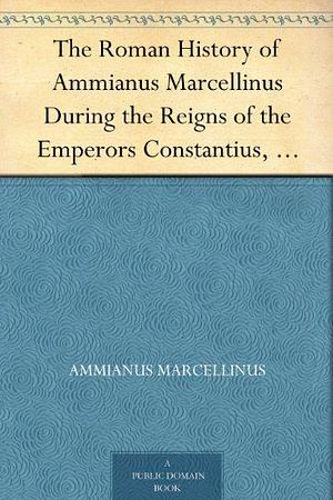 The Roman History of Ammianus Marcellinus During the Reigns of the Emperors Constantius, Julian, Jovianus, Valentinian, and Valens by Charles Duke Yonge, Ammianus Marcellinus
