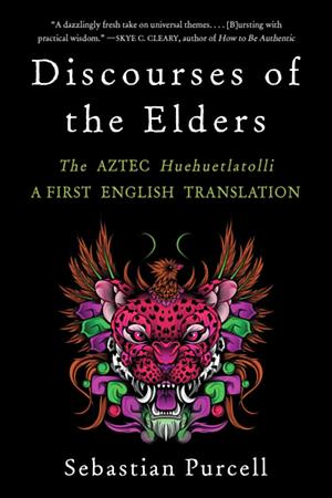 Discourses of the Elders: The Aztec Huehuetlatolli — A First English Translation by Sebastian Purcell