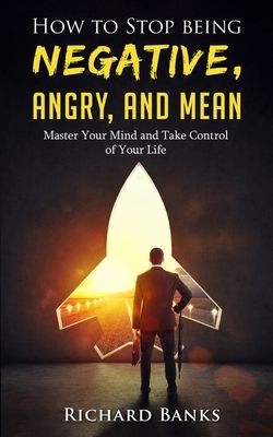 How to Stop Being Negative, Angry, and Mean: Master Your Mind and Take Control of Your Life by Richard Banks