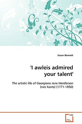 'I Awleis Admired Your Talent' - The Artistic Life of Georgiana Jane Henderson (Nee Keate) (1771-1850) by Susan Bennett