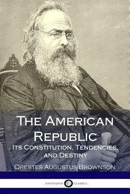 The American Republic: Its Constitution, Tendencies, and Destiny by Orestes Augustus Brownson