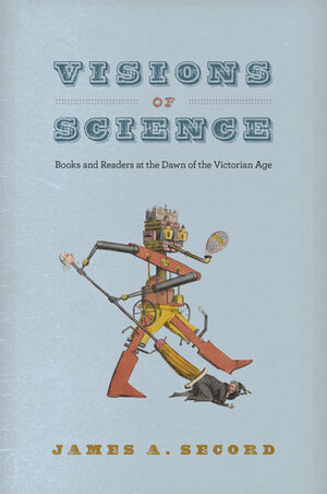 Visions of Science: Books and Readers at the Dawn of the Victorian Age by James A. Secord