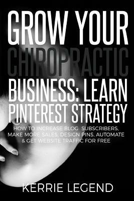 Grow Your Chiropractic Business: Learn Pinterest Strategy: How to Increase Blog Subscribers, Make More Sales, Design Pins, Automate & Get Website Traf by Kerrie Legend