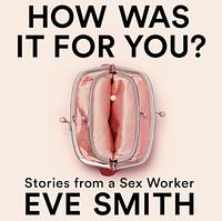 How Was It for You?: Stories from a Sex Worker by Eve Smith