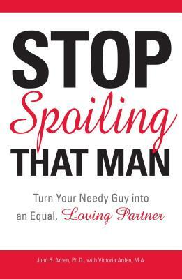 Stop Spoiling That Man: Turn Your Needy Guy Into an Equal, Loving Partner by John B. Arden, Victoria Arden