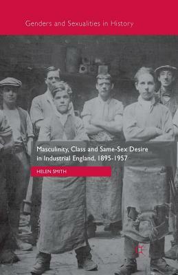 Masculinity, Class and Same-Sex Desire in Industrial England, 1895-1957 by Helen Smith