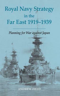 Royal Navy Strategy in the Far East 1919-1939: Planning for War Against Japan by Andrew Field