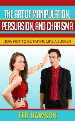 The Art of Manipulation, persuasion, and Charisma: How not to be taking like a Sucker by Ted Dawson