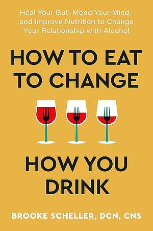 How to Eat to Change How You Drink: Heal Your Gut, Mend Your Mind, and Improve Nutrition to Change Your Relationship with Alcohol by Brooke Scheller