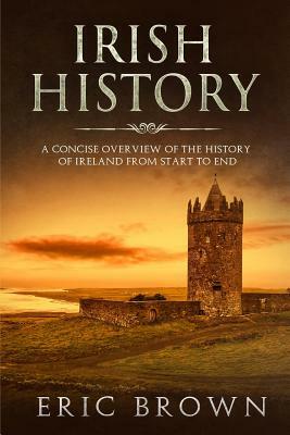 Irish History: A Concise Overview of the History of Ireland From Start to End by Eric Brown