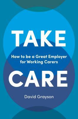 Take Care: How to Be a Great Employer for Working Carers by David Grayson