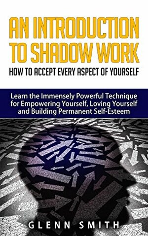 An Introduction To Shadow Work: How to Accept Every Aspect of Yourself. Learn the Immensely Powerful Technique for Empowering Yourself, Loving Yourself and Building Permanent Self-Esteem. by Glenn Smith