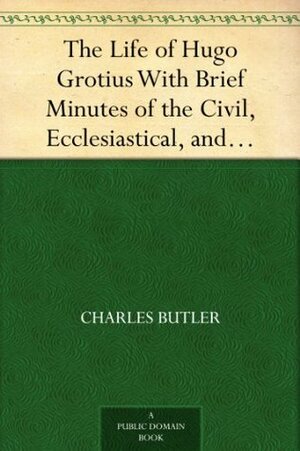 The Life of Hugo Grotius With Brief Minutes of the Civil, Ecclesiastical, and Literary History of the Netherlands by Charles Butler