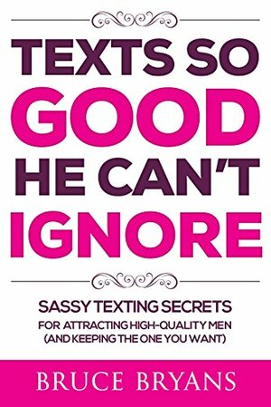 Texts So Good He Can't Ignore: Sassy Texting Secrets for Attracting High-Quality Men by Bruce Bryans