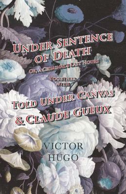 Under Sentence of Death - Or, a Criminal's Last Hours - Together With - Told Under Canvas and Claude Gueux by Victor Hugo