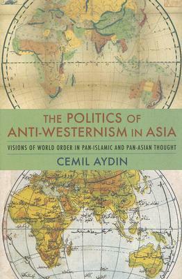 The Politics of Anti-Westernism in Asia: Visions of World Order in Pan-Islamic and Pan-Asian Thought by Cemil Aydin