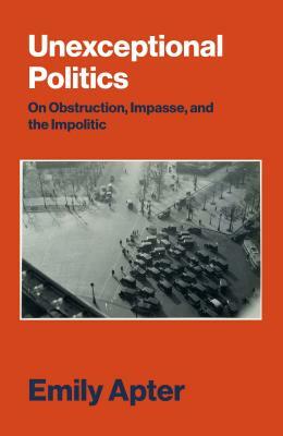 Unexceptional Politics: On Obstruction, Impasse, and the Impolitic by Emily Apter