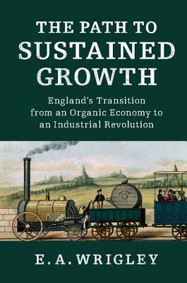 The Path to Sustained Growth: England's Transition from an Organic Economy to an Industrial Revolution by E. A. Wrigley