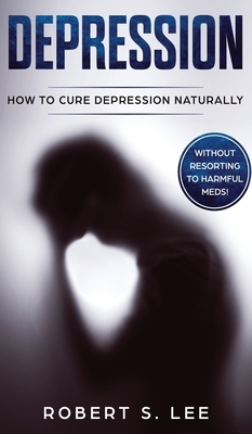 Depression: How to Cure Depression Naturally Without Resorting to Harmful Meds by Robert S. Lee