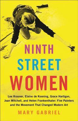 Ninth Street Women: Lee Krasner, Elaine de Kooning, Grace Hartigan, Joan Mitchell, and Helen Frankenthaler: Five Painters and the Movement That Changed Modern Art by Mary Gabriel