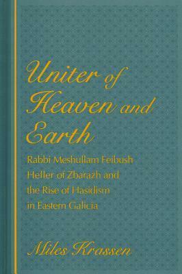 Uniter of Heaven and Earth: Rabbi Meshullam Feibush Heller of Zbarazh and the Rise of Hasidism in Eastern Galicia by Miles Krassen