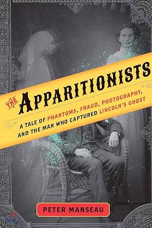 The Apparitionists: A Tale of Phantoms, Fraud, Photography, and the Man Who Captured Lincoln's Ghost by Peter Manseau