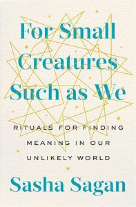 For Small Creatures Such as We: Rituals for Finding Meaning in Our Unlikely World by Sasha Sagan