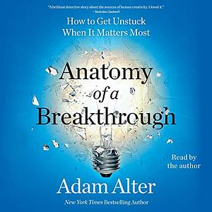 Anatomy of a Breakthrough: How to Get Unstuck When It Matters Most by Adam Alter