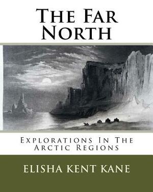 The Far North: Explorations In The Arctic Regions by Elisha Kent Kane
