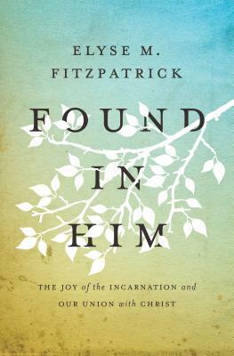 Found in Him: The Joy of the Incarnation and Our Union with Christ by Elyse M. Fitzpatrick