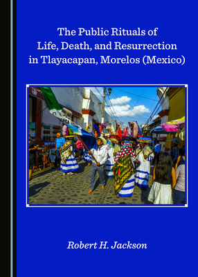 The Public Rituals of Life, Death, and Resurrection in Tlayacapan, Morelos (Mexico) by Robert H. Jackson