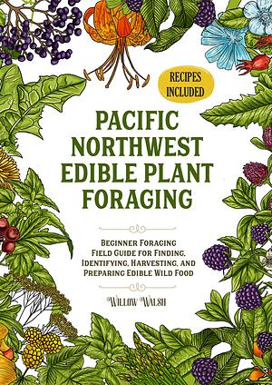 Pacific Northwest Edible Plant Foraging: Beginner Foraging Field Guide for Finding, Identifying, Harvesting, and Preparing Edible Wild Food by Willow Walsh