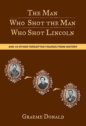 Man Who Shot the Man Who Shot Lincoln: And 44 Other Forgotten Figures From History by Graeme Donald, Graeme Donald