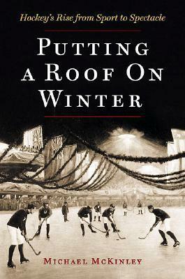 Putting a Roof on Winter: Hockey's Rise from Sport to Spectacle by Michael McKinley