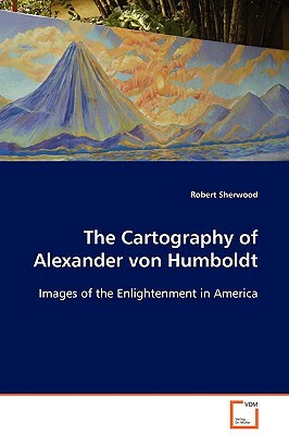 The Cartography of Alexander Von Humboldt by Robert Sherwood