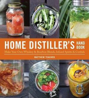 The Home Distiller's Handbook: Make Your Own WhiskeyBourbon Blends, Infused Spirits and Cordials by Matt Teacher