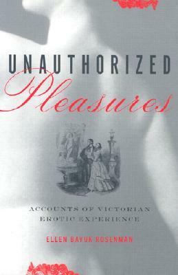 Unauthorized Pleasures: Accounts of Victorian Erotic Experience by Ellen Bayuk Rosenman