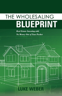 The Wholesaling Blueprint: Real Estate Investing with No Money Out of Your Pocket by Luke Weber
